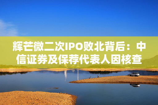 辉芒微二次IPO败北背后：中信证券及保荐代表人因核查失职遭监管措施