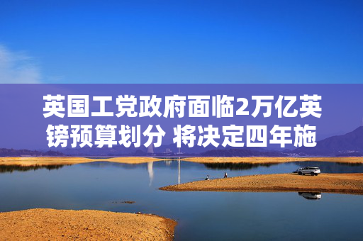 英国工党政府面临2万亿英镑预算划分 将决定四年施政方向