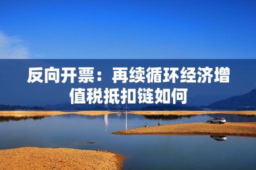 反向开票：再续循环经济增值税抵扣链如何