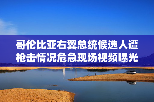 哥伦比亚右翼总统候选人遭枪击情况危急现场视频曝光