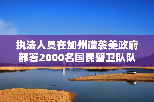 执法人员在加州遭袭美政府部署2000名国民警卫队队员