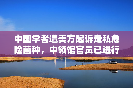 中国学者遭美方起诉走私危险菌种，中领馆官员已进行视频探视