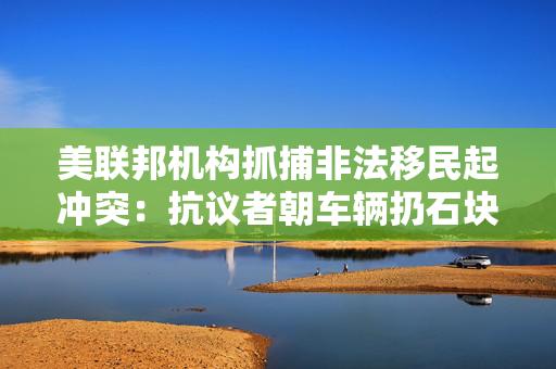 美联邦机构抓捕非法移民起冲突：抗议者朝车辆扔石块 街道上烟雾弥漫