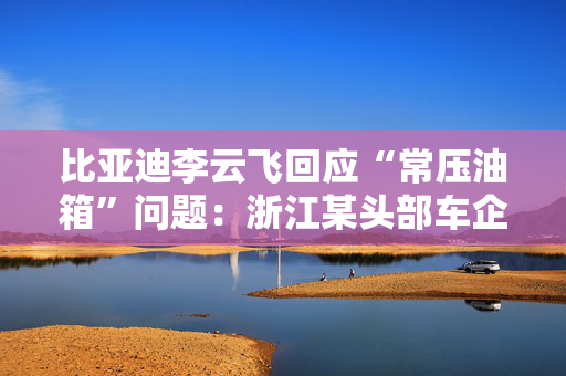 比亚迪李云飞回应“常压油箱”问题：浙江某头部车企，2018-2023年多款PHEV车型采用常压油箱方案