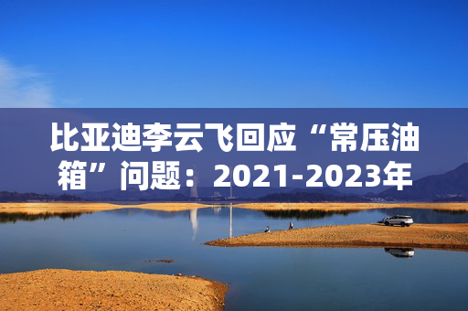 比亚迪李云飞回应“常压油箱”问题：2021-2023年采用的常压油箱方案，符合法规要求