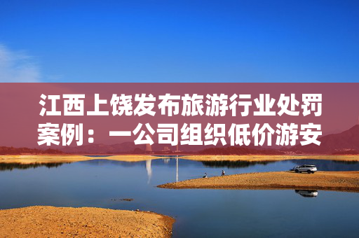 江西上饶发布旅游行业处罚案例：一公司组织低价游安排购物拿回扣被罚