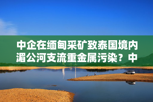 中企在缅甸采矿致泰国境内湄公河支流重金属污染？中使馆回应
