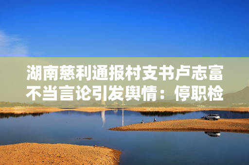 湖南慈利通报村支书卢志富不当言论引发舆情：停职检查