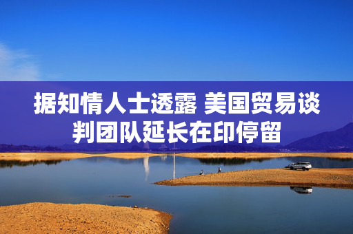据知情人士透露 美国贸易谈判团队延长在印停留