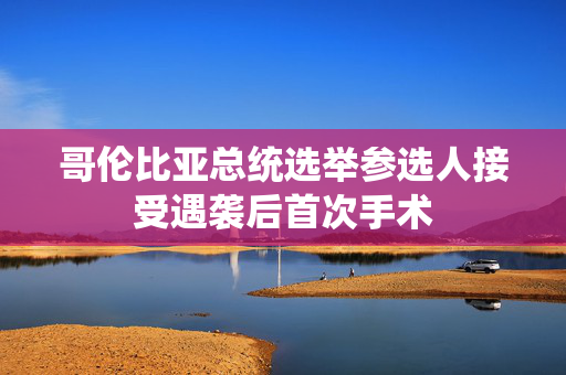 哥伦比亚总统选举参选人接受遇袭后首次手术