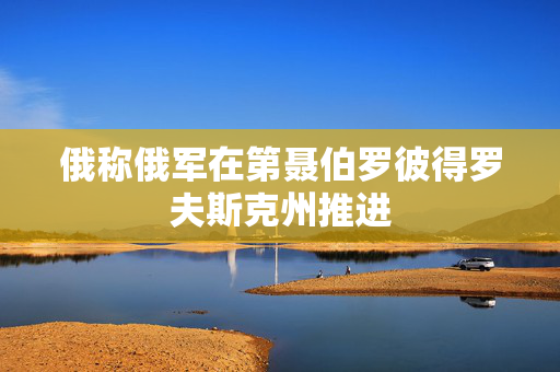 俄称俄军在第聂伯罗彼得罗夫斯克州推进
