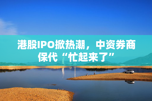 港股IPO掀热潮，中资券商保代“忙起来了”