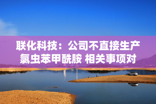 联化科技：公司不直接生产氯虫苯甲酰胺 相关事项对公司整体影响有限