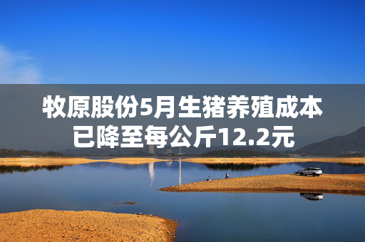 牧原股份5月生猪养殖成本已降至每公斤12.2元