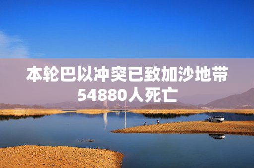 本轮巴以冲突已致加沙地带54880人死亡