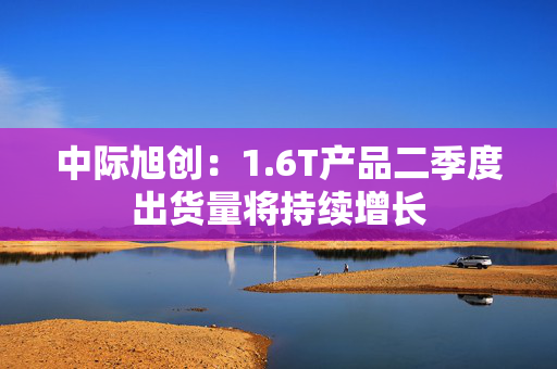 中际旭创：1.6T产品二季度出货量将持续增长
