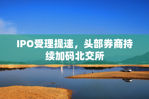 IPO受理提速，头部券商持续加码北交所