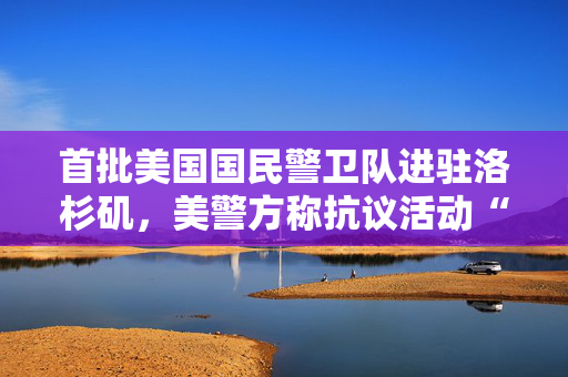 首批美国国民警卫队进驻洛杉矶，美警方称抗议活动“平安结束”