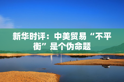 新华时评：中美贸易“不平衡”是个伪命题