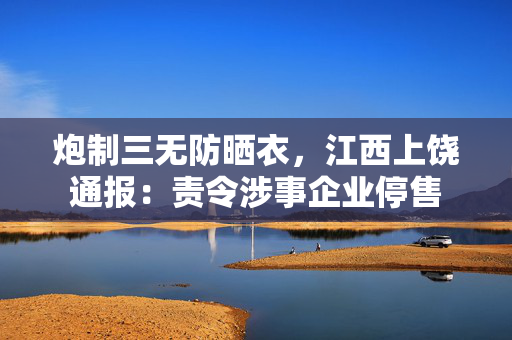 炮制三无防晒衣，江西上饶通报：责令涉事企业停售