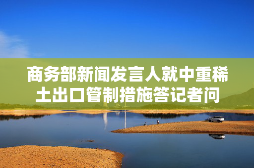 商务部新闻发言人就中重稀土出口管制措施答记者问