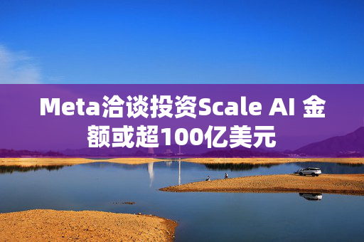 Meta洽谈投资Scale AI 金额或超100亿美元