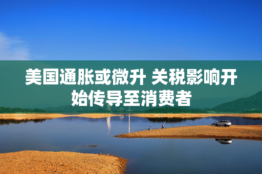 美国通胀或微升 关税影响开始传导至消费者