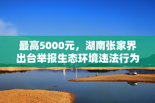 最高5000元，湖南张家界出台举报生态环境违法行为奖励办法