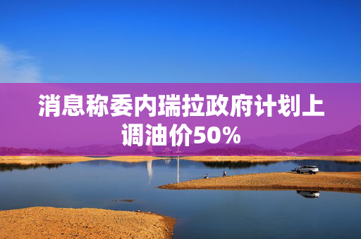 消息称委内瑞拉政府计划上调油价50%