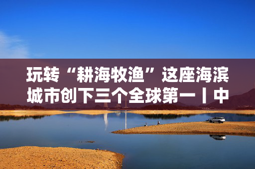 玩转“耕海牧渔”这座海滨城市创下三个全球第一丨中国城·国际范儿