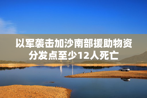 以军袭击加沙南部援助物资分发点至少12人死亡
