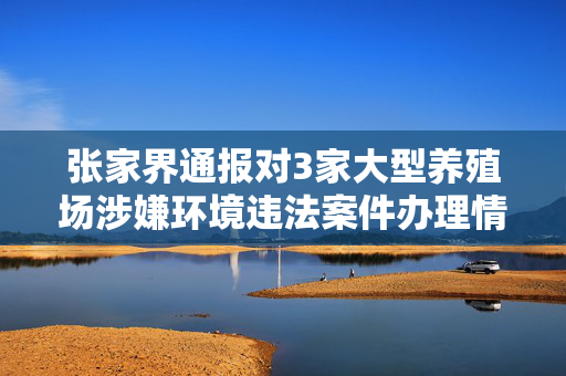 张家界通报对3家大型养殖场涉嫌环境违法案件办理情况