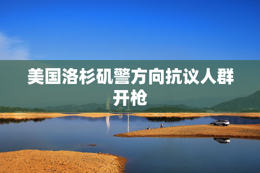 美国洛杉矶警方向抗议人群开枪