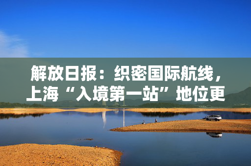 解放日报：织密国际航线，上海“入境第一站”地位更巩固