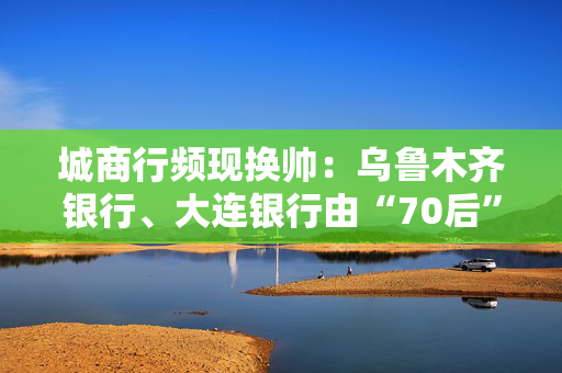 城商行频现换帅：乌鲁木齐银行、大连银行由“70后”接掌，内蒙古银行“60后”老将稳舵