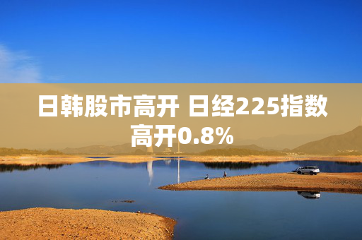 日韩股市高开 日经225指数高开0.8%