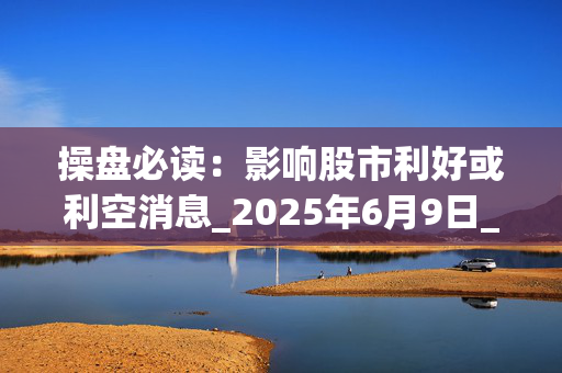 操盘必读：影响股市利好或利空消息_2025年6月9日_财经新闻