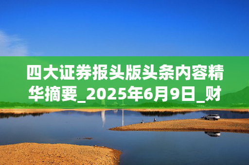 四大证券报头版头条内容精华摘要_2025年6月9日_财经新闻