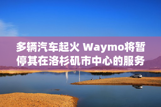 多辆汽车起火 Waymo将暂停其在洛杉矶市中心的服务