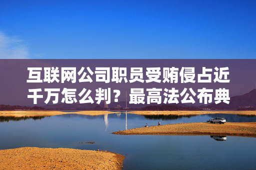 互联网公司职员受贿侵占近千万怎么判？最高法公布典型案例