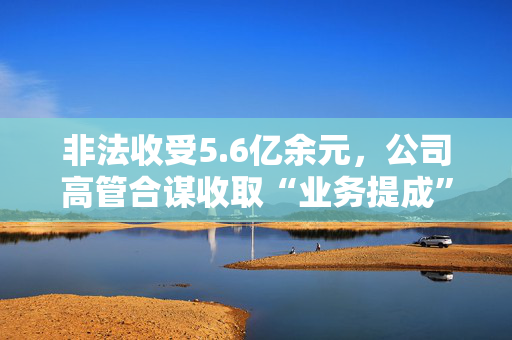 非法收受5.6亿余元，公司高管合谋收取“业务提成”被判刑