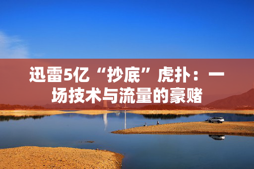 迅雷5亿“抄底”虎扑：一场技术与流量的豪赌