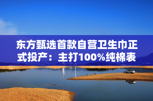 东方甄选首款自营卫生巾正式投产：主打100%纯棉表层，6月16日开售