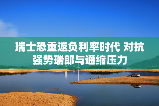 瑞士恐重返负利率时代 对抗强势瑞郎与通缩压力