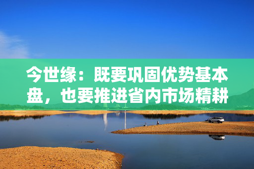 今世缘：既要巩固优势基本盘，也要推进省内市场精耕细作