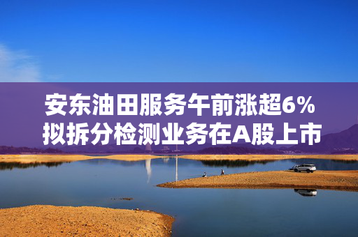 安东油田服务午前涨超6% 拟拆分检测业务在A股上市
