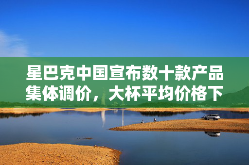 星巴克中国宣布数十款产品集体调价，大杯平均价格下降5元