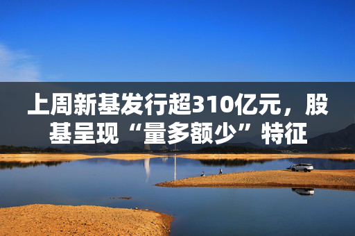 上周新基发行超310亿元，股基呈现“量多额少”特征