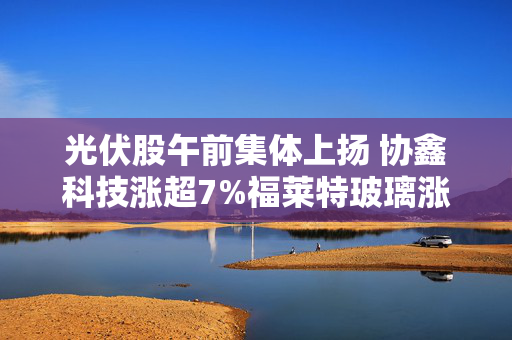 光伏股午前集体上扬 协鑫科技涨超7%福莱特玻璃涨超4%