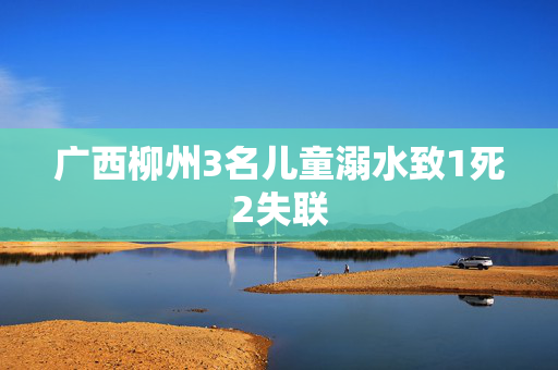 广西柳州3名儿童溺水致1死2失联